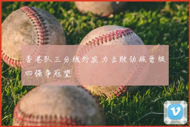 香港队三分线外发力击败劲旅晋级四强争冠望