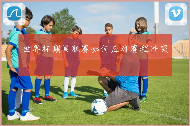 世界杯期间联赛如何应对赛程冲突