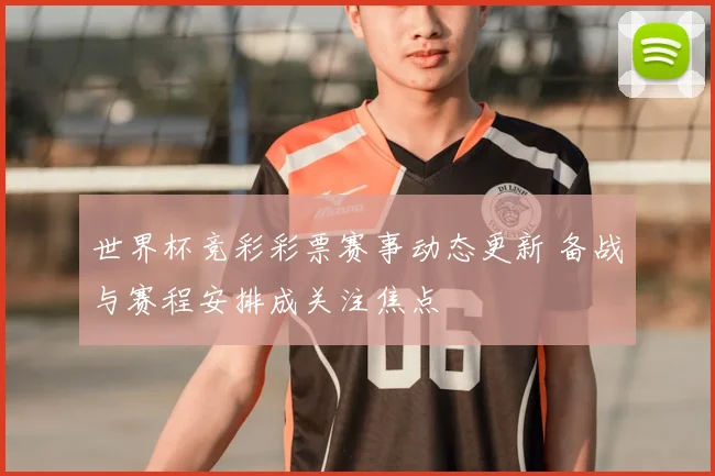 世界杯竞彩彩票赛事动态更新 备战与赛程安排成关注焦点