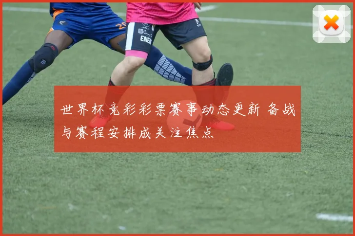 世界杯竞彩彩票赛事动态更新 备战与赛程安排成关注焦点