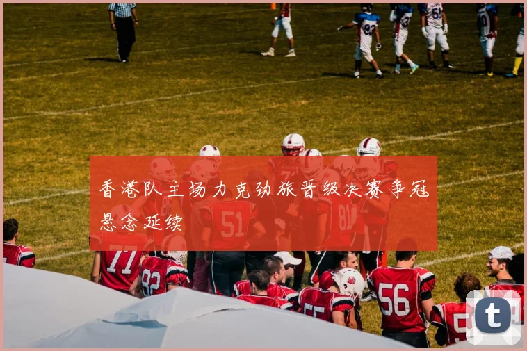 香港队主场力克劲旅晋级决赛争冠悬念延续