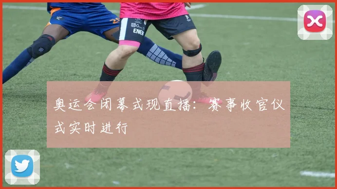 奥运会闭幕式现直播:赛事收官仪式实时进行