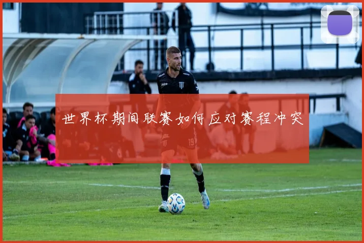 世界杯期间联赛如何应对赛程冲突