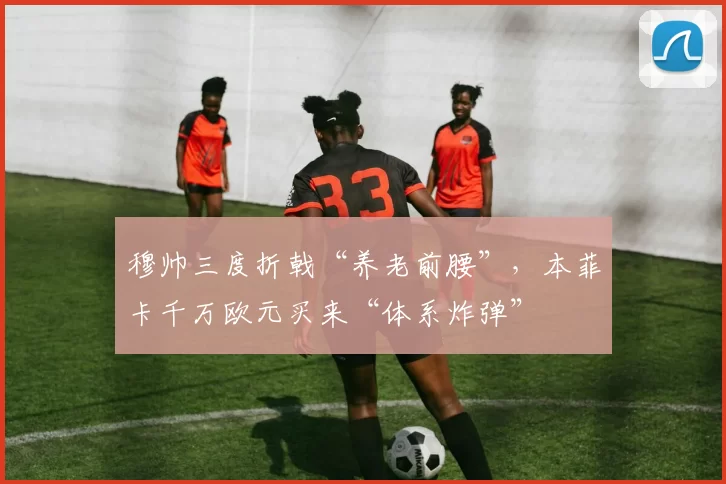 穆帅三度折戟“养老前腰”，本菲卡千万欧元买来“体系炸弹”