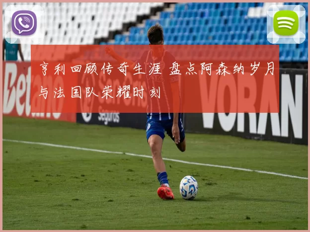 亨利回顾传奇生涯 盘点阿森纳岁月与法国队荣耀时刻