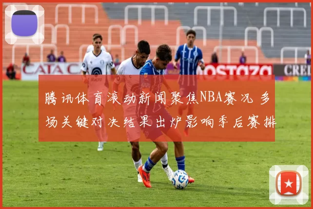 腾讯体育滚动新闻聚焦NBA赛况 多场关键对决结果出炉影响季后赛排名