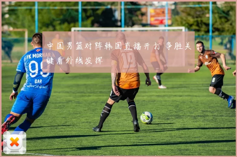 中国男篮对阵韩国直播开打 争胜关键看外线发挥