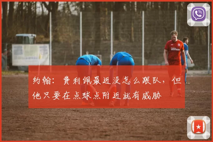 约翰:费利佩最近没怎么跟队,但他只要在点球点附近就有威胁