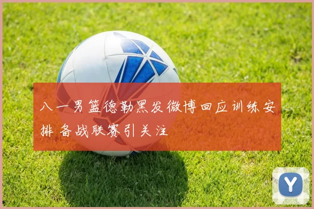 八一男篮德勒黑发微博回应训练安排 备战联赛引关注