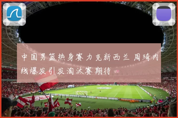 中国男篮热身赛力克新西兰 周琦内线爆发引发淘汰赛期待