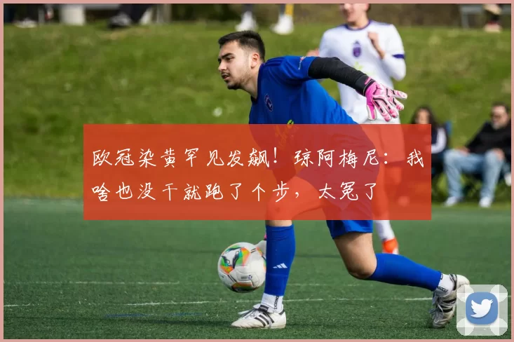 欧冠染黄罕见发飙!琼阿梅尼:我啥也没干就跑了个步,太冤了