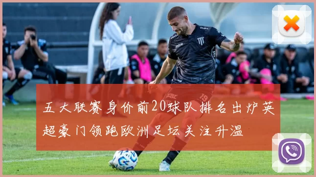 五大联赛身价前20球队排名出炉英超豪门领跑欧洲足坛关注升温