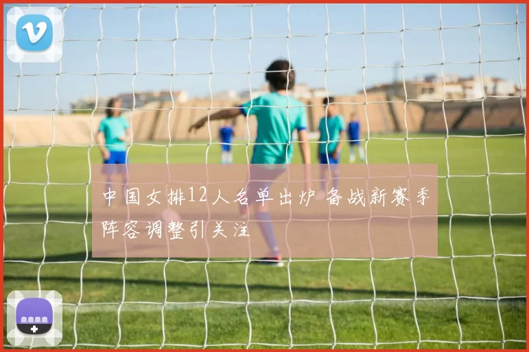 中国女排12人名单出炉 备战新赛季阵容调整引关注