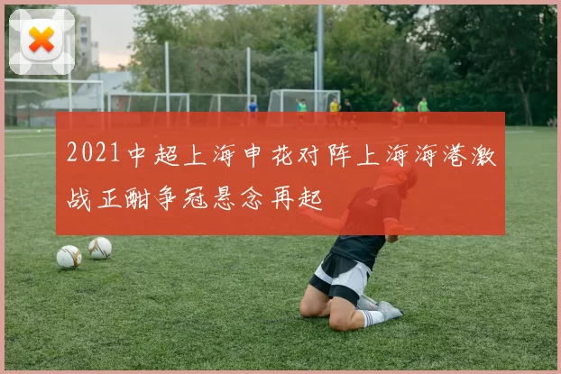 2021中超上海申花对阵上海海港激战正酣争冠悬念再起