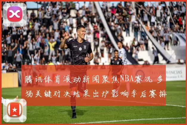腾讯体育滚动新闻聚焦NBA赛况 多场关键对决结果出炉影响季后赛排名