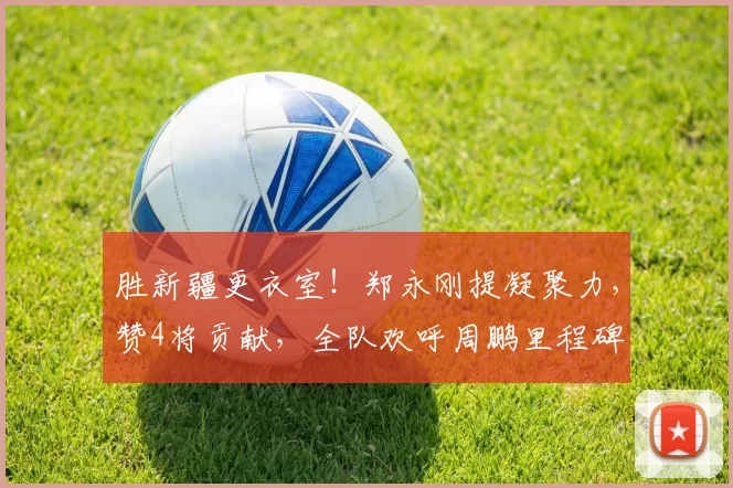 胜新疆更衣室！郑永刚提凝聚力，赞4将贡献，全队欢呼周鹏里程碑