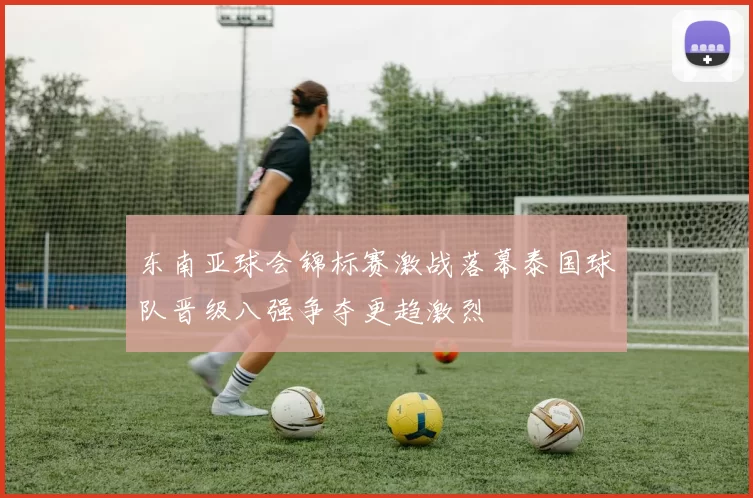 东南亚球会锦标赛激战落幕泰国球队晋级八强争夺更趋激烈