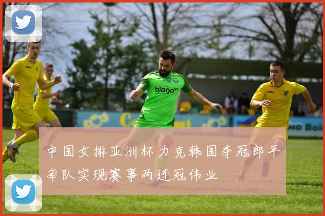 中国女排亚洲杯力克韩国夺冠郎平率队实现赛事两连冠伟业