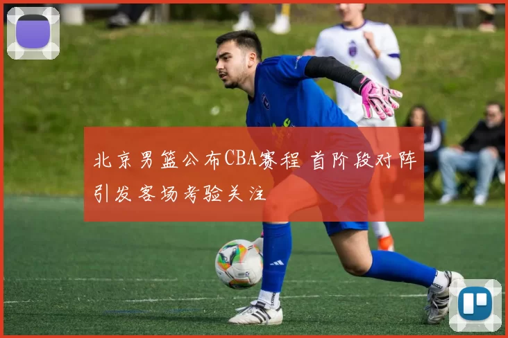 北京男篮公布CBA赛程 首阶段对阵引发客场考验关注